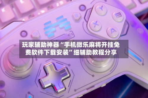 玩家辅助神器“手机微乐麻将开挂免费软件下载安装	”细辅助教程分享-第3张图片