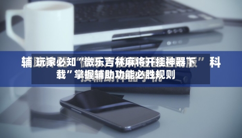 玩家必知“微乐吉林麻将开挂神器下载”掌握辅助功能必胜规则-第3张图片