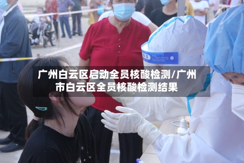 广州白云区启动全员核酸检测/广州市白云区全员核酸检测结果