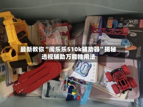 最新教你“闽乐乐510k辅助器	”揭秘透视辅助万能挂用法-第3张图片