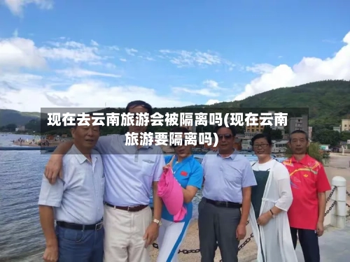 现在去云南旅游会被隔离吗(现在云南旅游要隔离吗)-第2张图片