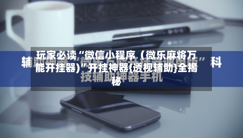 玩家必读“微信小程序（微乐麻将万能开挂器)”开挂神器{透视辅助}全揭秘-第3张图片