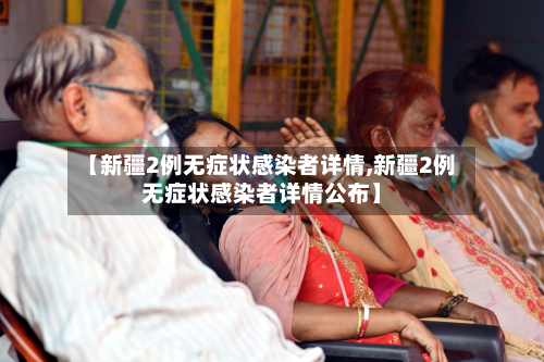 【新疆2例无症状感染者详情,新疆2例无症状感染者详情公布】-第3张图片