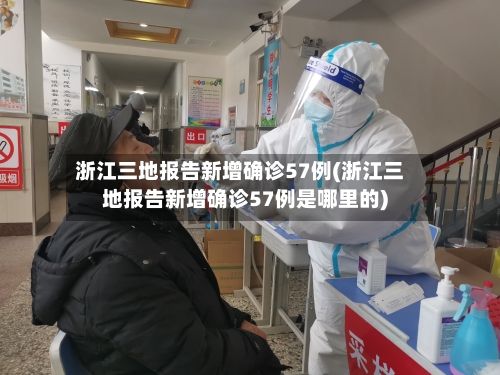 浙江三地报告新增确诊57例(浙江三地报告新增确诊57例是哪里的)-第3张图片