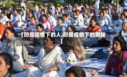 【印度疫情下的人,印度疫情下的愚昧】