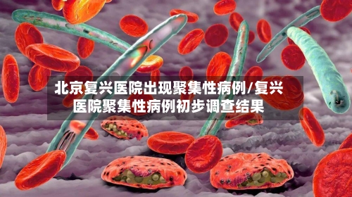 北京复兴医院出现聚集性病例/复兴医院聚集性病例初步调查结果