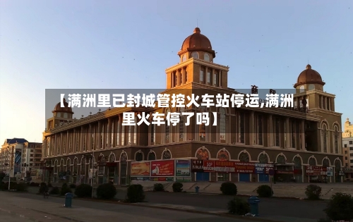 【满洲里已封城管控火车站停运,满洲里火车停了吗】-第2张图片