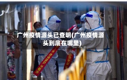 广州疫情源头已查明(广州疫情源头到底在哪里)-第2张图片