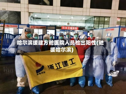 哈尔滨援建方舱医院人员检出阳性(驰援哈尔滨)-第2张图片