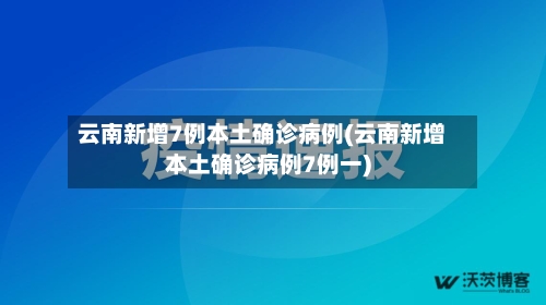云南新增7例本土确诊病例(云南新增本土确诊病例7例一)