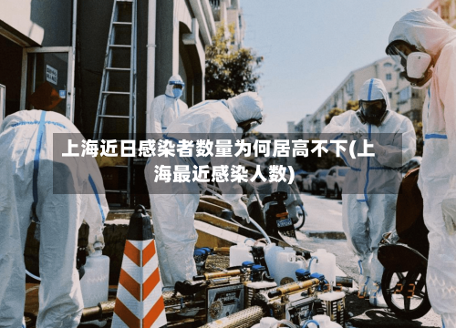 上海近日感染者数量为何居高不下(上海最近感染人数)