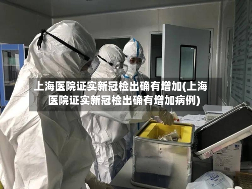 上海医院证实新冠检出确有增加(上海医院证实新冠检出确有增加病例)-第2张图片