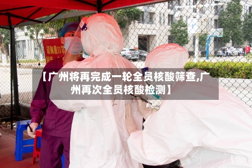 【广州将再完成一轮全员核酸筛查,广州再次全员核酸检测】-第2张图片
