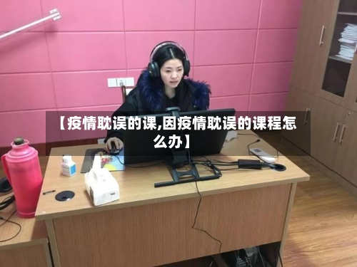 【疫情耽误的课,因疫情耽误的课程怎么办】-第3张图片