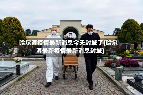 哈尔滨疫情最新消息今天封城了(哈尔滨最新疫情最新消息封城)