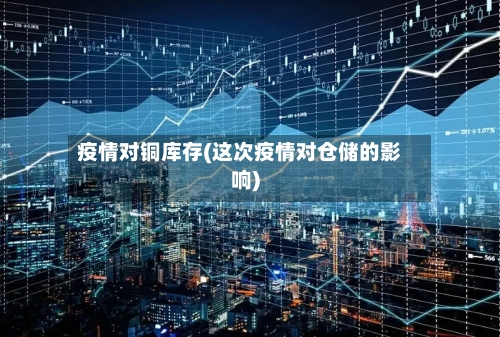 疫情对铜库存(这次疫情对仓储的影响)