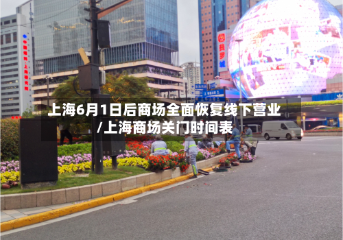 上海6月1日后商场全面恢复线下营业/上海商场关门时间表