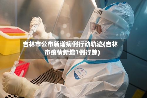 吉林市公布新增病例行动轨迹(吉林市疫情新增1例行踪)