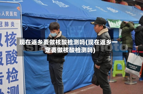 现在返乡要做核酸检测吗(现在返乡一定要做核酸检测吗)