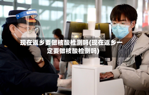现在返乡要做核酸检测吗(现在返乡一定要做核酸检测吗)-第2张图片
