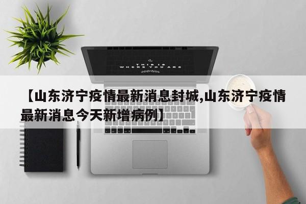 【山东济宁疫情最新消息封城,山东济宁疫情最新消息今天新增病例】