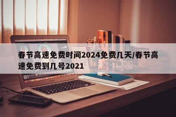 春节高速免费时间2024免费几天/春节高速免费到几号2021