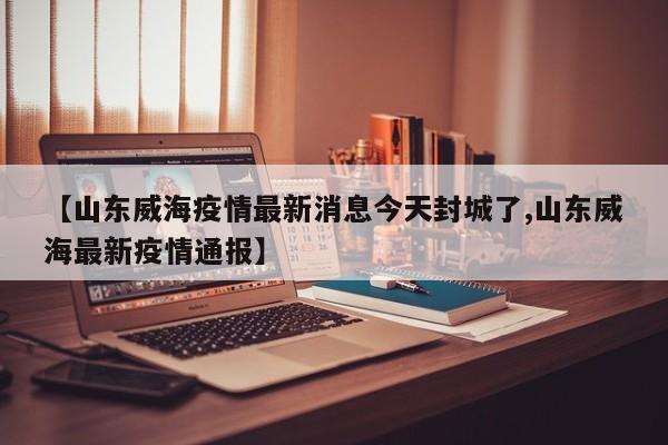 【山东威海疫情最新消息今天封城了,山东威海最新疫情通报】